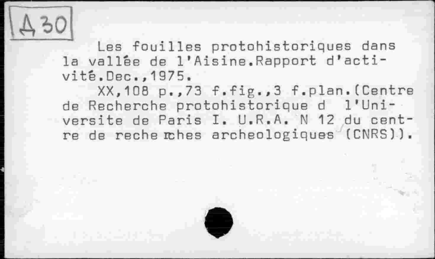 ﻿Гдъо
Les -fouilles protohistoriques dans la vallée de 1 ’ Aisine.Rapport d'activité .Dec.,1975.
XX,108 p.,73 -f.-fig.,3 f. plan .( Centre de Recherche protohistorique d l'Uni-versite de Paris I. U.R.A. N 12 du centre de recherches archéologiques (CNRS)).